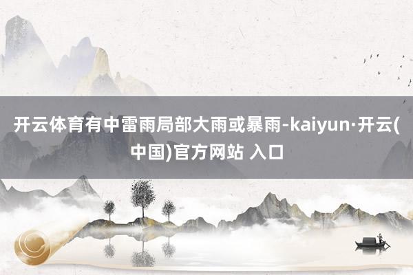 开云体育有中雷雨局部大雨或暴雨-kaiyun·开云(中国)官方网站 入口