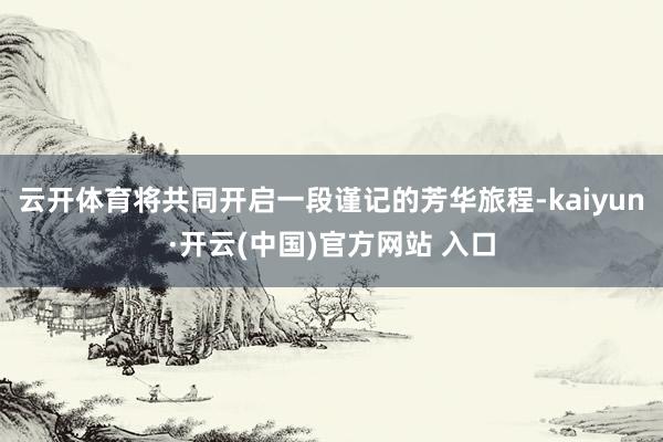 云开体育将共同开启一段谨记的芳华旅程-kaiyun·开云(中国)官方网站 入口