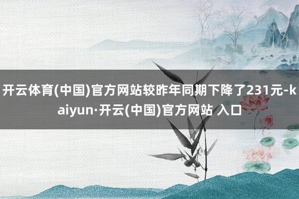 开云体育(中国)官方网站较昨年同期下降了231元-kaiyun·开云(中国)官方网站 入口