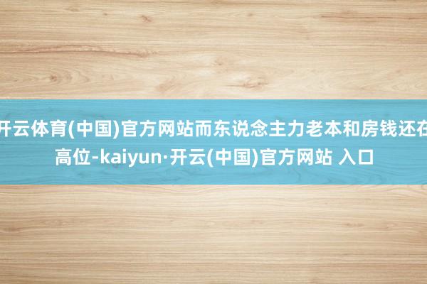 开云体育(中国)官方网站而东说念主力老本和房钱还在高位-kaiyun·开云(中国)官方网站 入口