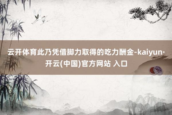 云开体育此乃凭借脚力取得的吃力酬金-kaiyun·开云(中国)官方网站 入口