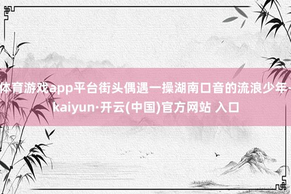 体育游戏app平台街头偶遇一操湖南口音的流浪少年-kaiyun·开云(中国)官方网站 入口