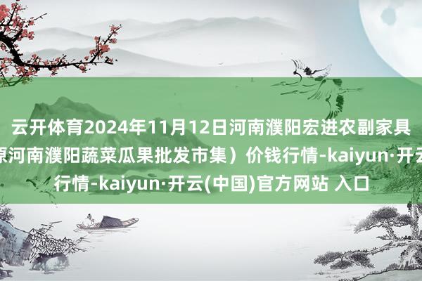云开体育2024年11月12日河南濮阳宏进农副家具批发市集有限公司(原河南濮阳蔬菜瓜果批发市集)价钱行情-kaiyun·开云(中国)官方网站 入口