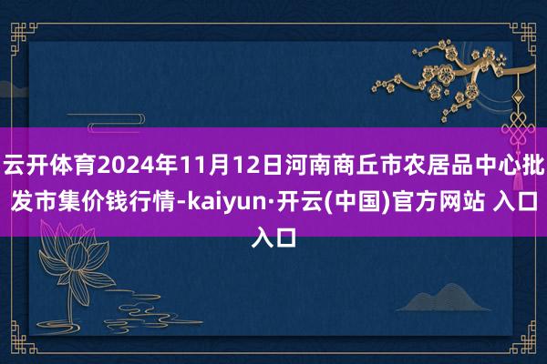 云开体育2024年11月12日河南商丘市农居品中心批发市集价钱行情-kaiyun·开云(中国)官方网站 入口