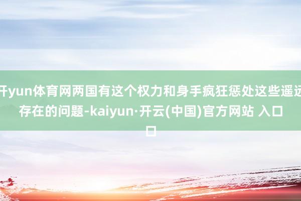 开yun体育网两国有这个权力和身手疯狂惩处这些遥远存在的问题-kaiyun·开云(中国)官方网站 入口