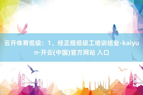 云开体育低级：1、经正规低级工培训结业-kaiyun·开云(中国)官方网站 入口