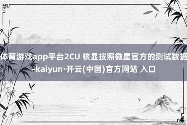 体育游戏app平台2CU 核显按照微星官方的测试数据-kaiyun·开云(中国)官方网站 入口