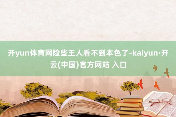开yun体育网险些王人看不到本色了-kaiyun·开云(中国)官方网站 入口