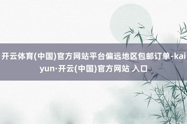 开云体育(中国)官方网站平台偏远地区包邮订单-kaiyun·开云(中国)官方网站 入口