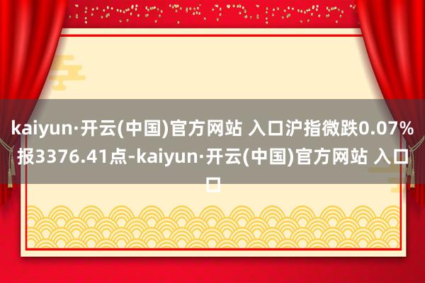 kaiyun·开云(中国)官方网站 入口沪指微跌0.07%报3376.41点-kaiyun·开云(中国)官方网站 入口