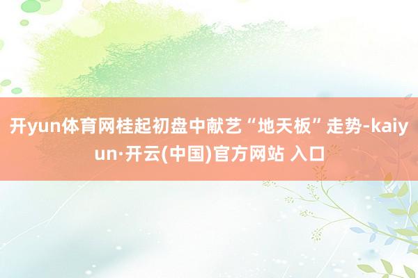 开yun体育网桂起初盘中献艺“地天板”走势-kaiyun·开云(中国)官方网站 入口