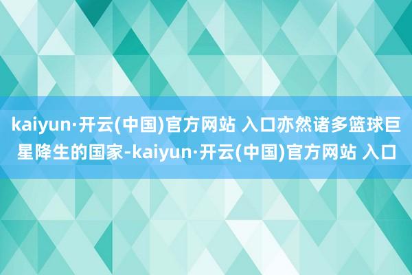 kaiyun·开云(中国)官方网站 入口亦然诸多篮球巨星降生的国家-kaiyun·开云(中国)官方网站 入口