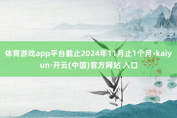 体育游戏app平台截止2024年11月止1个月-kaiyun·开云(中国)官方网站 入口
