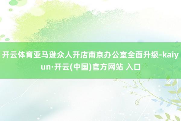 开云体育亚马逊众人开店南京办公室全面升级-kaiyun·开云(中国)官方网站 入口