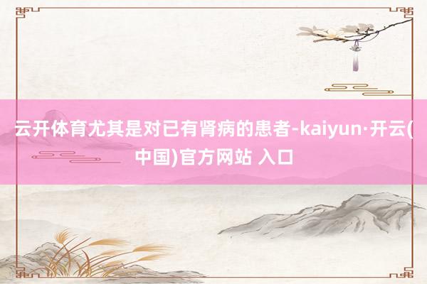 云开体育尤其是对已有肾病的患者-kaiyun·开云(中国)官方网站 入口