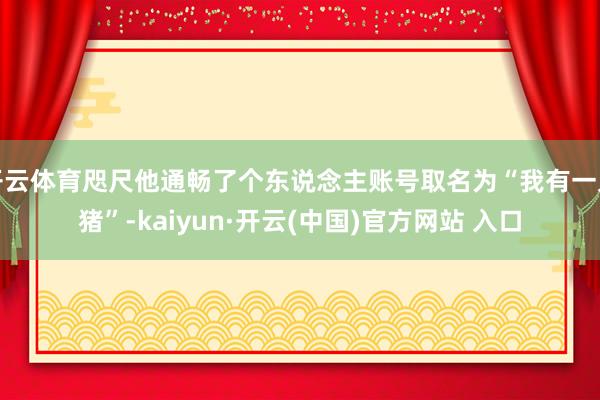 开云体育咫尺他通畅了个东说念主账号取名为“我有一只猪”-kaiyun·开云(中国)官方网站 入口