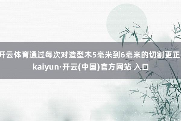开云体育通过每次对造型木5毫米到6毫米的切割更正-kaiyun·开云(中国)官方网站 入口