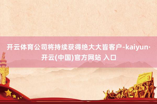 开云体育公司将持续获得绝大大皆客户-kaiyun·开云(中国)官方网站 入口