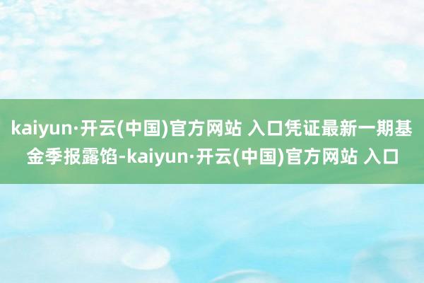 kaiyun·开云(中国)官方网站 入口凭证最新一期基金季报露馅-kaiyun·开云(中国)官方网站 入口