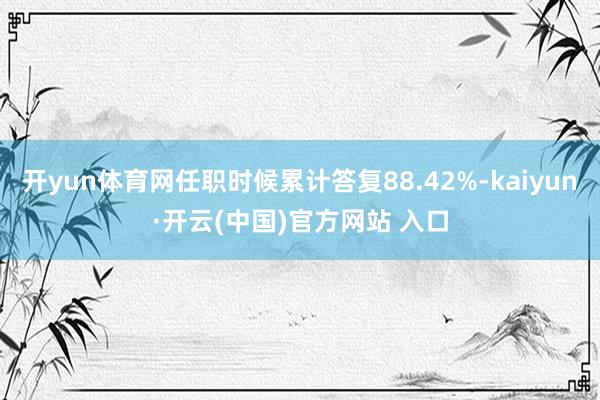 开yun体育网任职时候累计答复88.42%-kaiyun·开云(中国)官方网站 入口