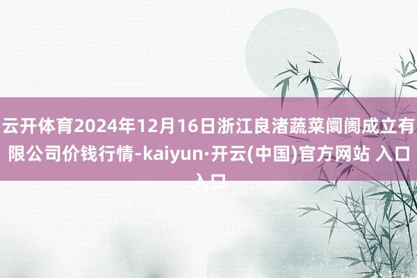 云开体育2024年12月16日浙江良渚蔬菜阛阓成立有限公司价钱行情-kaiyun·开云(中国)官方网站 入口