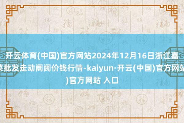 开云体育(中国)官方网站2024年12月16日浙江嘉兴蔬菜批发走动阛阓价钱行情-kaiyun·开云(中国)官方网站 入口