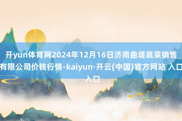 开yun体育网2024年12月16日济南曲堤蔬菜销售有限公司价钱行情-kaiyun·开云(中国)官方网站 入口