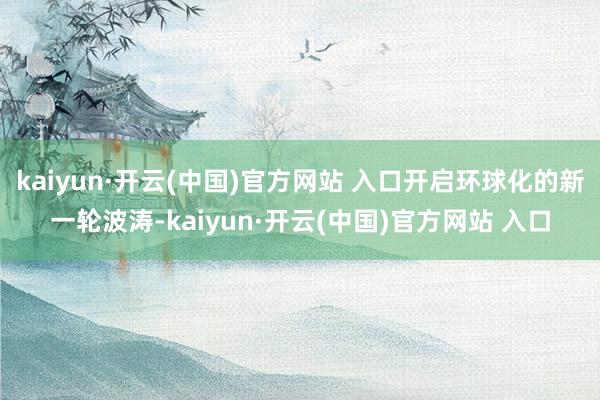 kaiyun·开云(中国)官方网站 入口开启环球化的新一轮波涛-kaiyun·开云(中国)官方网站 入口