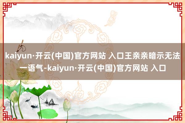 kaiyun·开云(中国)官方网站 入口王亲亲暗示无法一语气-kaiyun·开云(中国)官方网站 入口