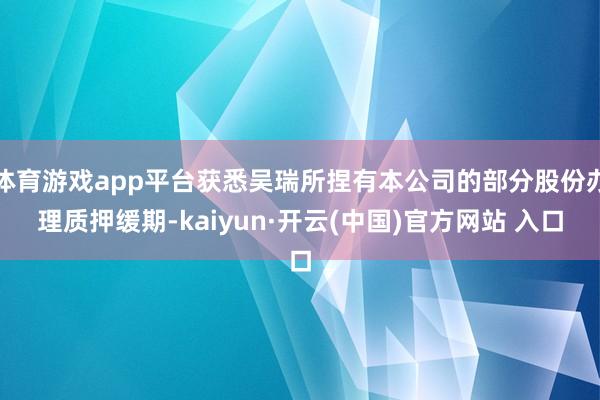 体育游戏app平台获悉吴瑞所捏有本公司的部分股份办理质押缓期-kaiyun·开云(中国)官方网站 入口
