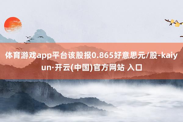 体育游戏app平台该股报0.865好意思元/股-kaiyun·开云(中国)官方网站 入口