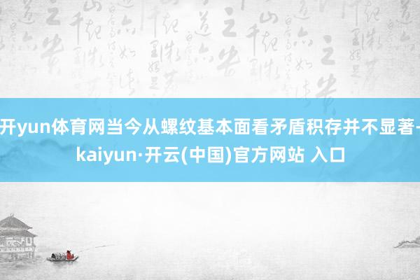 开yun体育网当今从螺纹基本面看矛盾积存并不显著-kaiyun·开云(中国)官方网站 入口