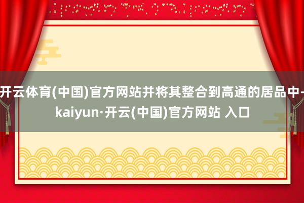 开云体育(中国)官方网站并将其整合到高通的居品中-kaiyun·开云(中国)官方网站 入口
