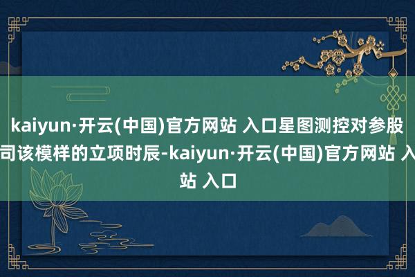 kaiyun·开云(中国)官方网站 入口星图测控对参股公司该模样的立项时辰-kaiyun·开云(中国)官方网站 入口