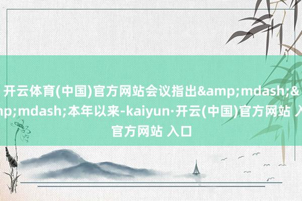 开云体育(中国)官方网站会议指出&mdash;&mdash;本年以来-kaiyun·开云(中国)官方网站 入口