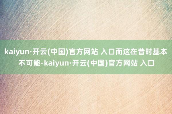 kaiyun·开云(中国)官方网站 入口而这在昔时基本不可能-kaiyun·开云(中国)官方网站 入口