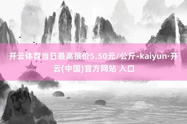 开云体育当日最高报价5.50元/公斤-kaiyun·开云(中国)官方网站 入口