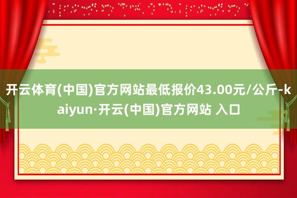 开云体育(中国)官方网站最低报价43.00元/公斤-kaiyun·开云(中国)官方网站 入口