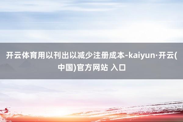 开云体育用以刊出以减少注册成本-kaiyun·开云(中国)官方网站 入口