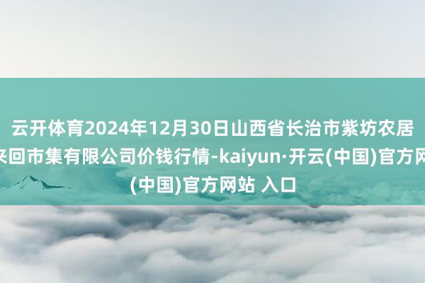 云开体育2024年12月30日山西省长治市紫坊农居品空洞来回市集有限公司价钱行情-kaiyun·开云(中国)官方网站 入口