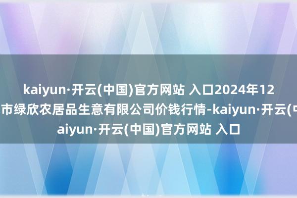 kaiyun·开云(中国)官方网站 入口2024年12月30日山西省晋城市绿欣农居品生意有限公司价钱行情-kaiyun·开云(中国)官方网站 入口