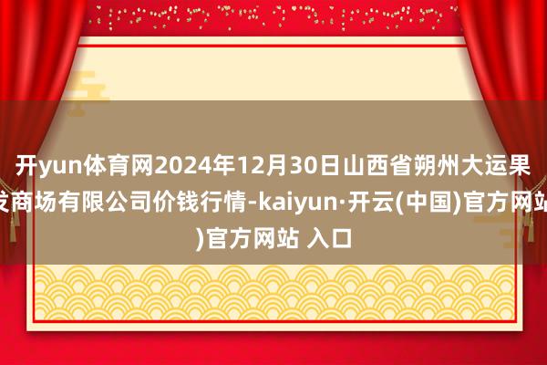 开yun体育网2024年12月30日山西省朔州大运果菜批发商场有限公司价钱行情-kaiyun·开云(中国)官方网站 入口
