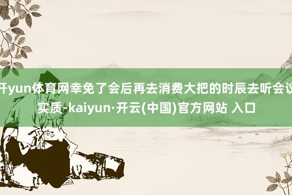 开yun体育网幸免了会后再去消费大把的时辰去听会议实质-kaiyun·开云(中国)官方网站 入口