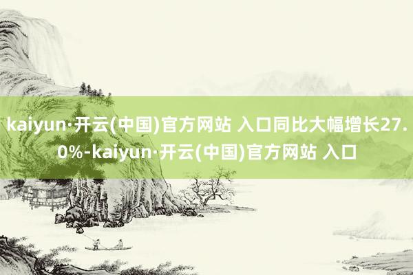 kaiyun·开云(中国)官方网站 入口同比大幅增长27.0%-kaiyun·开云(中国)官方网站 入口