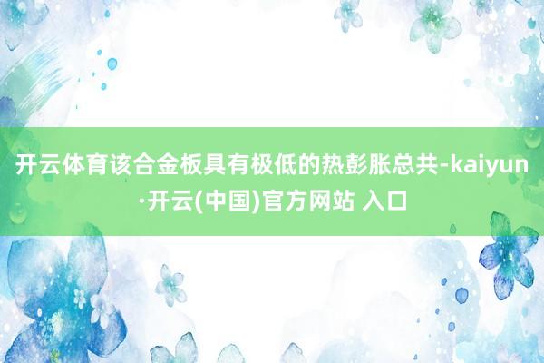 开云体育该合金板具有极低的热彭胀总共-kaiyun·开云(中国)官方网站 入口