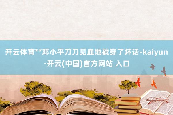 开云体育**邓小平刀刀见血地戳穿了坏话-kaiyun·开云(中国)官方网站 入口