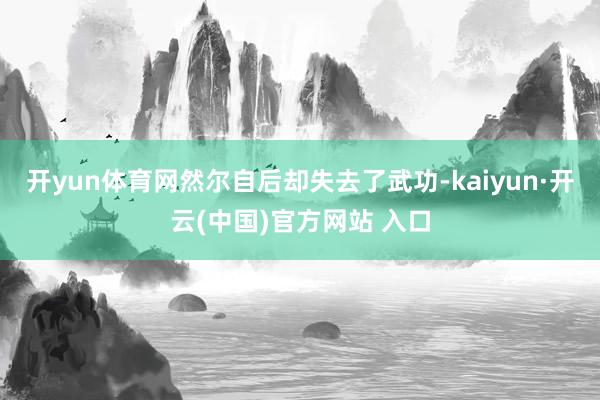 开yun体育网然尔自后却失去了武功-kaiyun·开云(中国)官方网站 入口