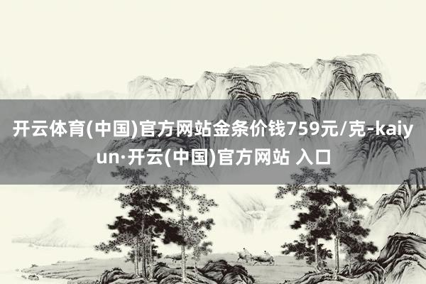 开云体育(中国)官方网站金条价钱759元/克-kaiyun·开云(中国)官方网站 入口