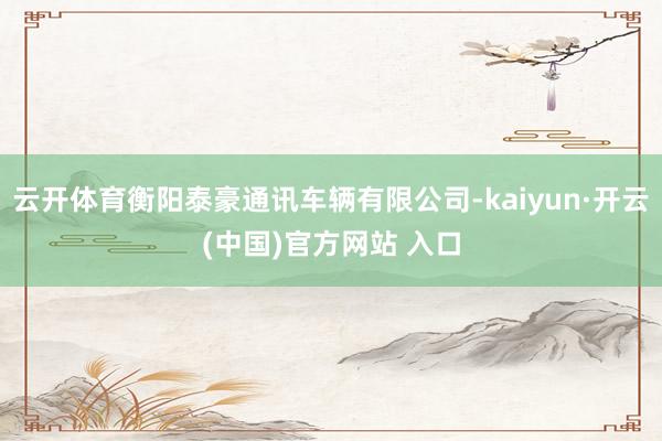 云开体育衡阳泰豪通讯车辆有限公司-kaiyun·开云(中国)官方网站 入口