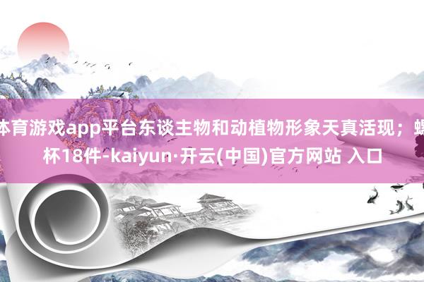 体育游戏app平台东谈主物和动植物形象天真活现；螺杯18件-kaiyun·开云(中国)官方网站 入口